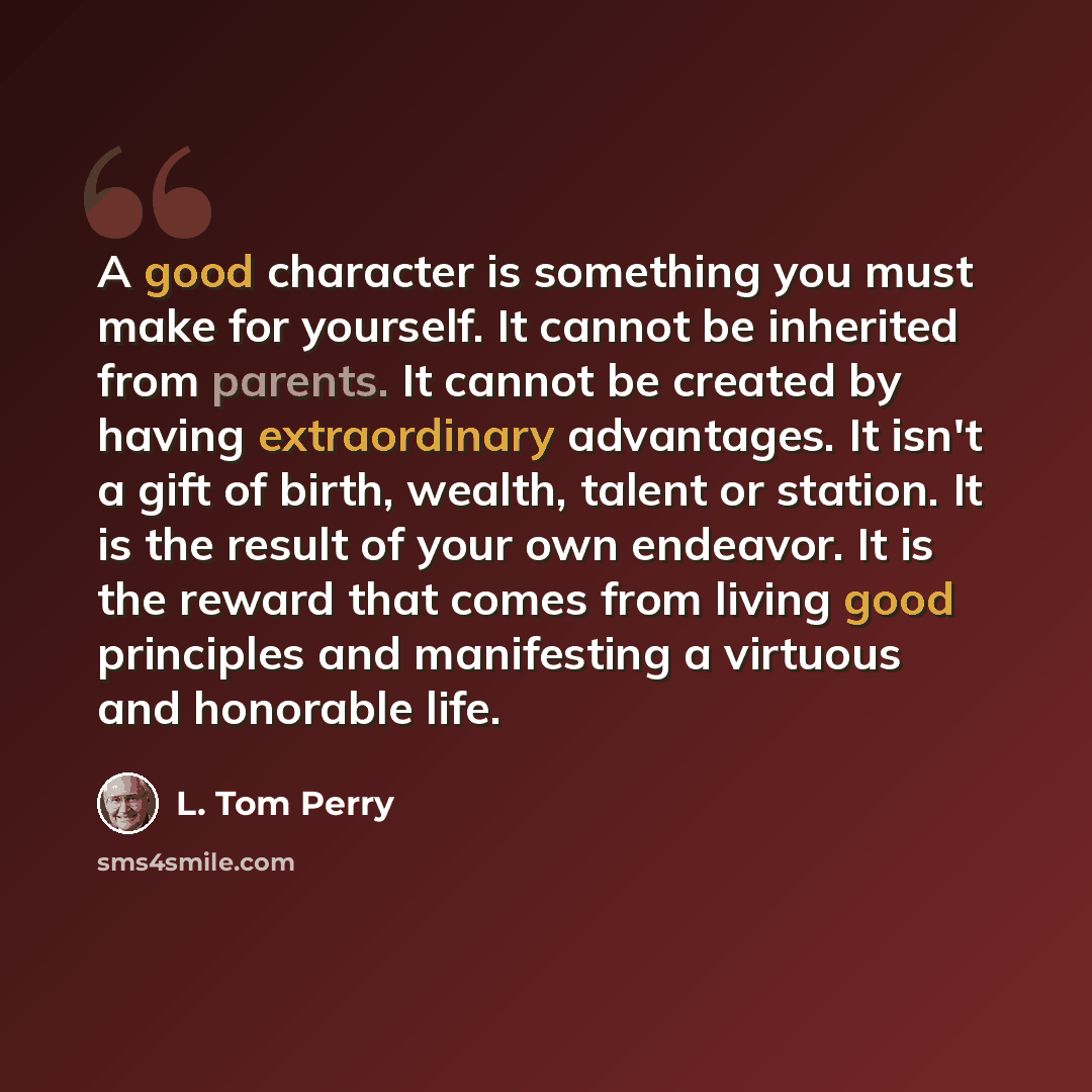 “A good character is something you must make for yourself. It cannot be inherited from parents. It cannot be created by having extraordinary advantages. It isn't a gift of birth, wealth, talent or station. It is the result of your own endeavor. It is the reward that comes from living good…” quote by L. Tom Perry