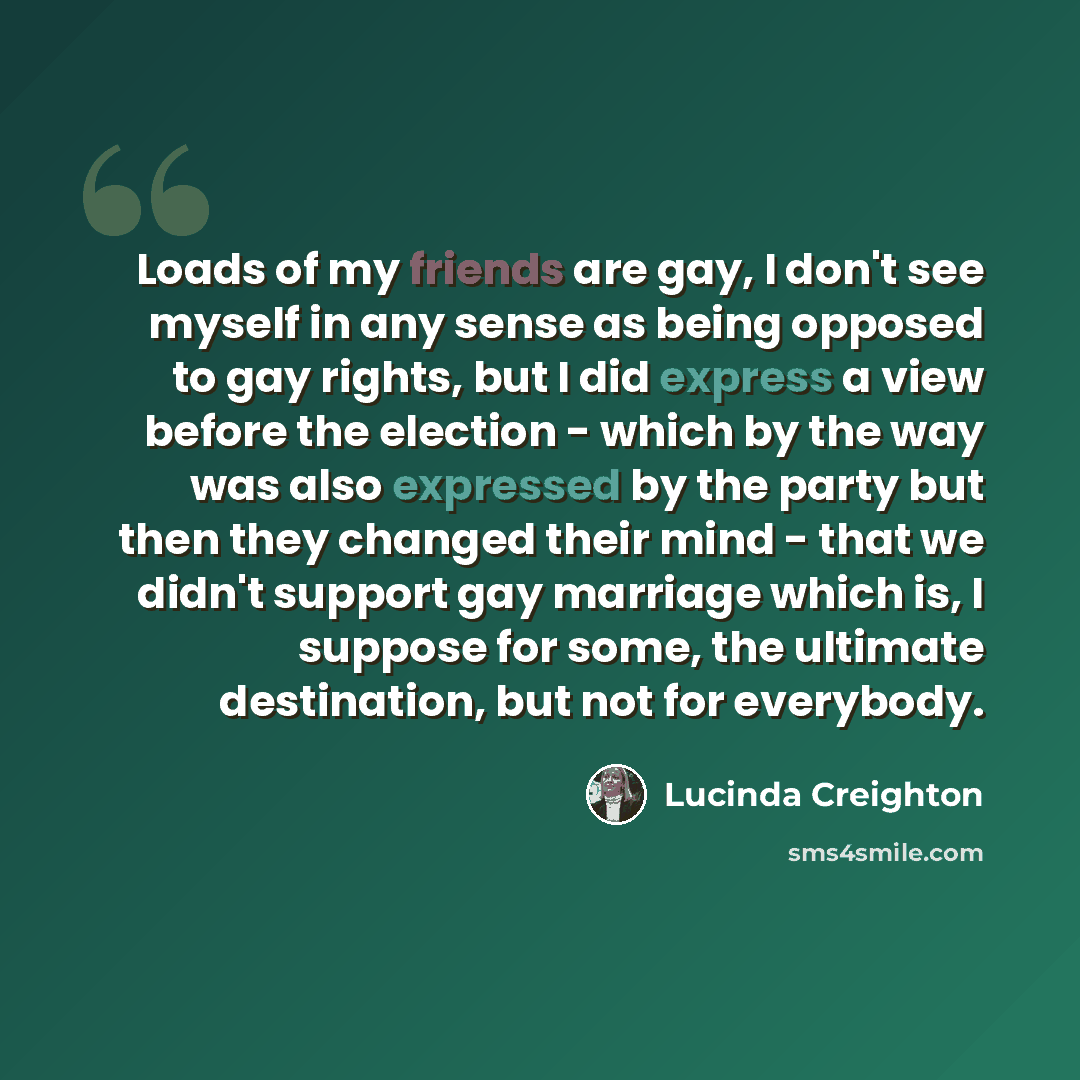 “Loads of my friends are gay, I don't see myself in any sense as being opposed to gay rights, but I did express a view before the election - which by the way was also expressed by the party but then they changed their mind - that we didn't support gay marriage which is, I suppose for some, the…” quote by Lucinda Creighton