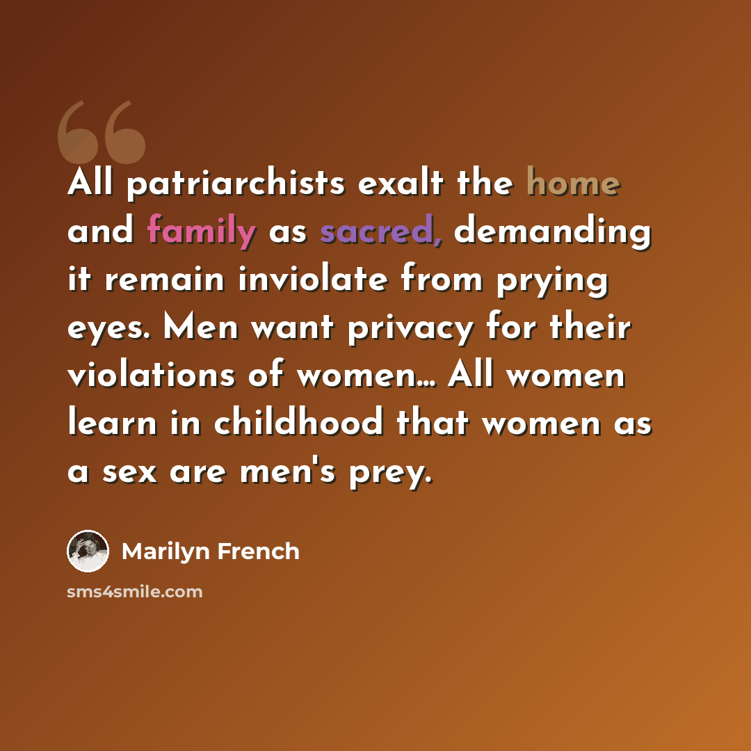 “All patriarchists exalt the home and family as sacred, demanding it remain inviolate from prying eyes. Men want privacy for their violations of women... All women learn in childhood that women as a sex are men's prey.” quote by Marilyn French