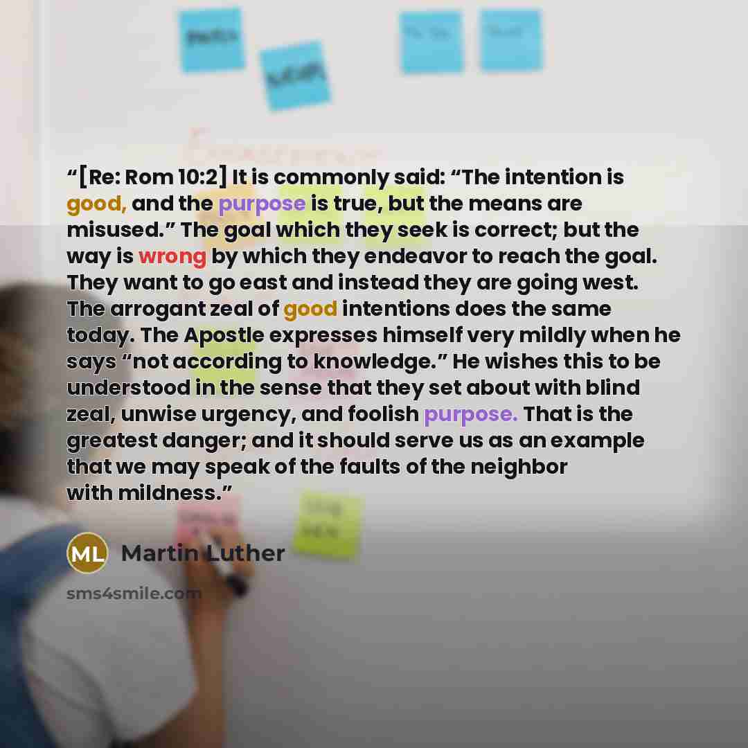 “[Re: Rom 10:2] It is commonly said: “The intention is good, and the purpose is true, but the means are misused.” The goal which they seek is correct; but the way is wrong by which they endeavor to reach the goal. They want to go east and instead they are going west. The arrogant zeal of good…” quote by Martin Luther