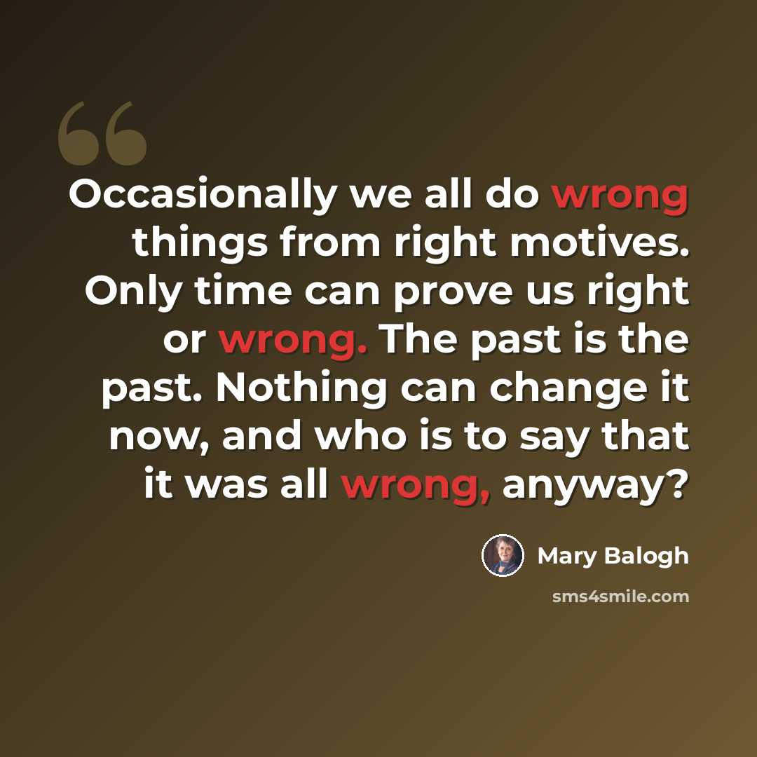 “Occasionally we all do wrong things from right motives. Only time can prove us right or wrong. The past is the past. Nothing can change it now, and who is to say that it was all wrong, anyway?” quote by Mary Balogh