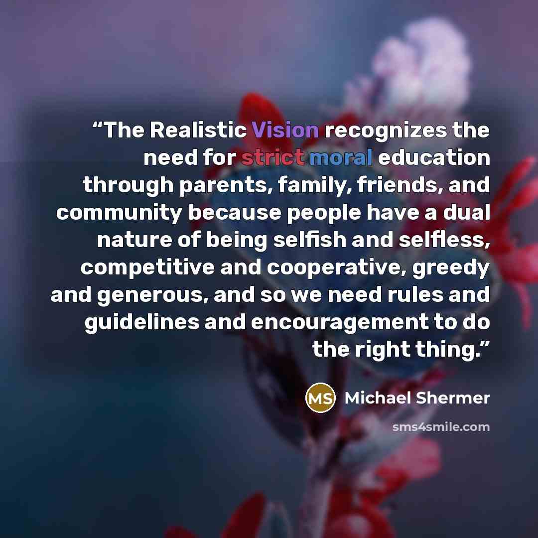 “The Realistic Vision recognizes the need for strict moral education through parents, family, friends, and community because people have a dual nature of being selfish and selfless, competitive and cooperative, greedy and generous, and so we need rules and guidelines and encouragement to do the…” quote by Michael Shermer