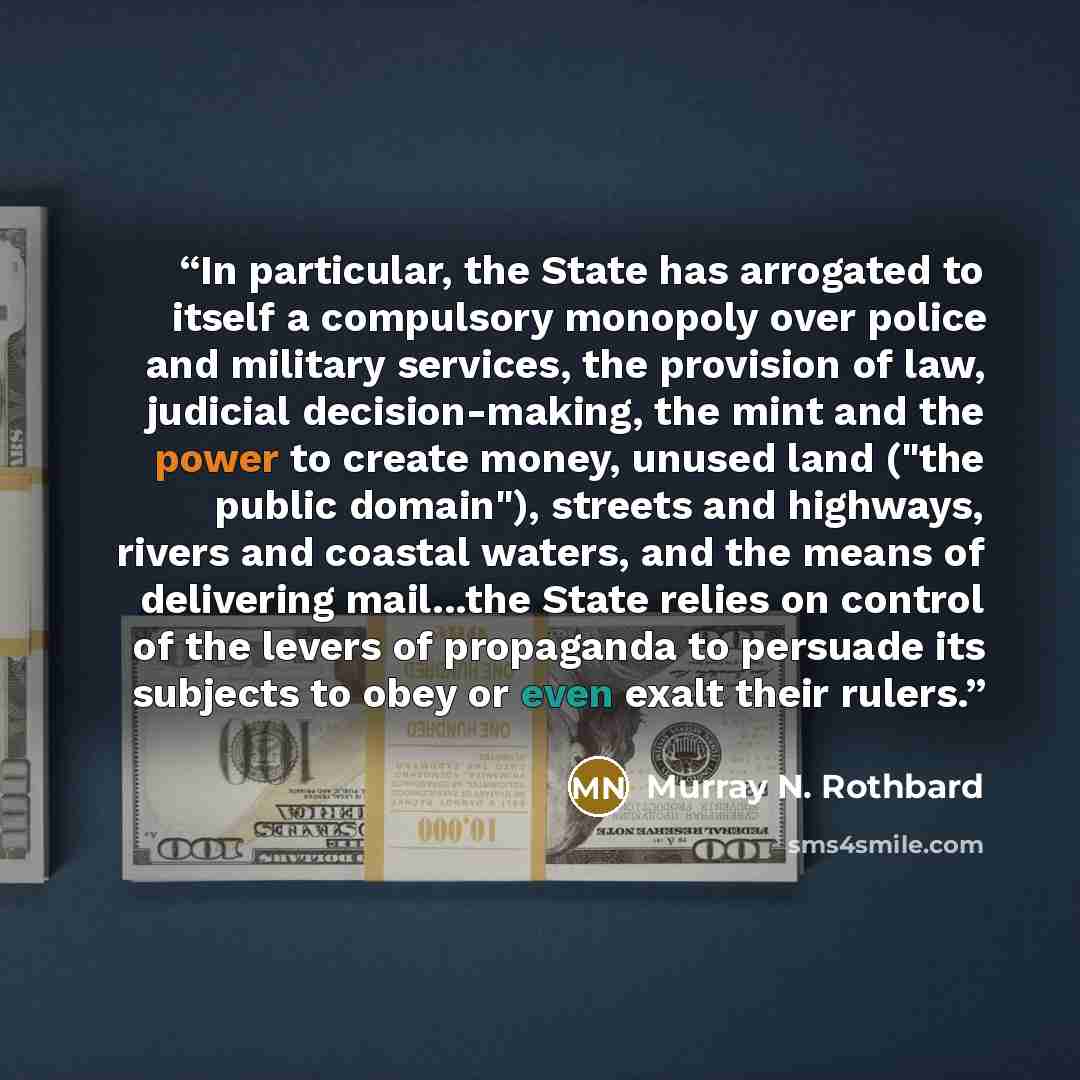 “In particular, the State has arrogated to itself a compulsory monopoly over police and military services, the provision of law, judicial decision-making, the mint and the power to create money, unused land ("the public domain"), streets and highways, rivers and coastal waters, and the means of…” quote by Murray N. Rothbard