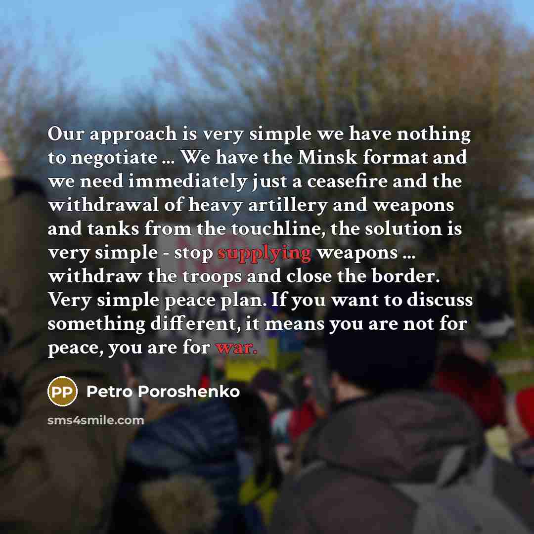 “Our approach is very simple we have nothing to negotiate ... We have the Minsk format and we need immediately just a ceasefire and the withdrawal of heavy artillery and weapons and tanks from the touchline, the solution is very simple - stop supplying weapons ... withdraw the troops and close the…” quote by Petro Poroshenko