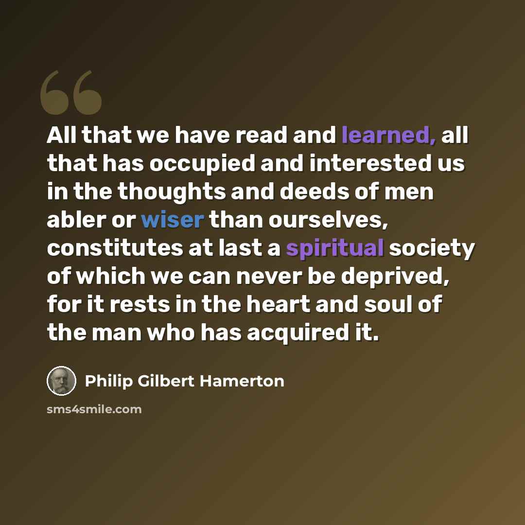 “All that we have read and learned, all that has occupied and interested us in the thoughts and deeds of men abler or wiser than ourselves, constitutes at last a spiritual society of which we can never be deprived, for it rests in the heart and soul of the man who has acquired it.” quote by Philip Gilbert Hamerton