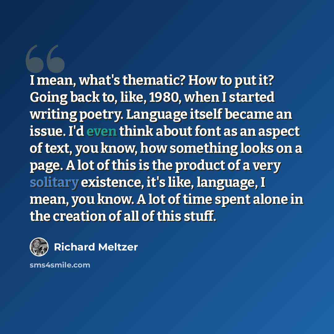 “I mean, what's thematic? How to put it? Going back to, like, 1980, when I started writing poetry. Language itself became an issue. I'd even think about font as an aspect of text, you know, how something looks on a page. A lot of this is the product of a very solitary existence, it's like…” quote by Richard Meltzer