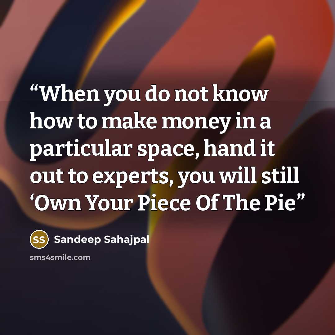 “When you do not know how to make money in a particular space, hand it out to experts, you will still ‘Own Your Piece Of The Pie” quote by Sandeep Sahajpal
