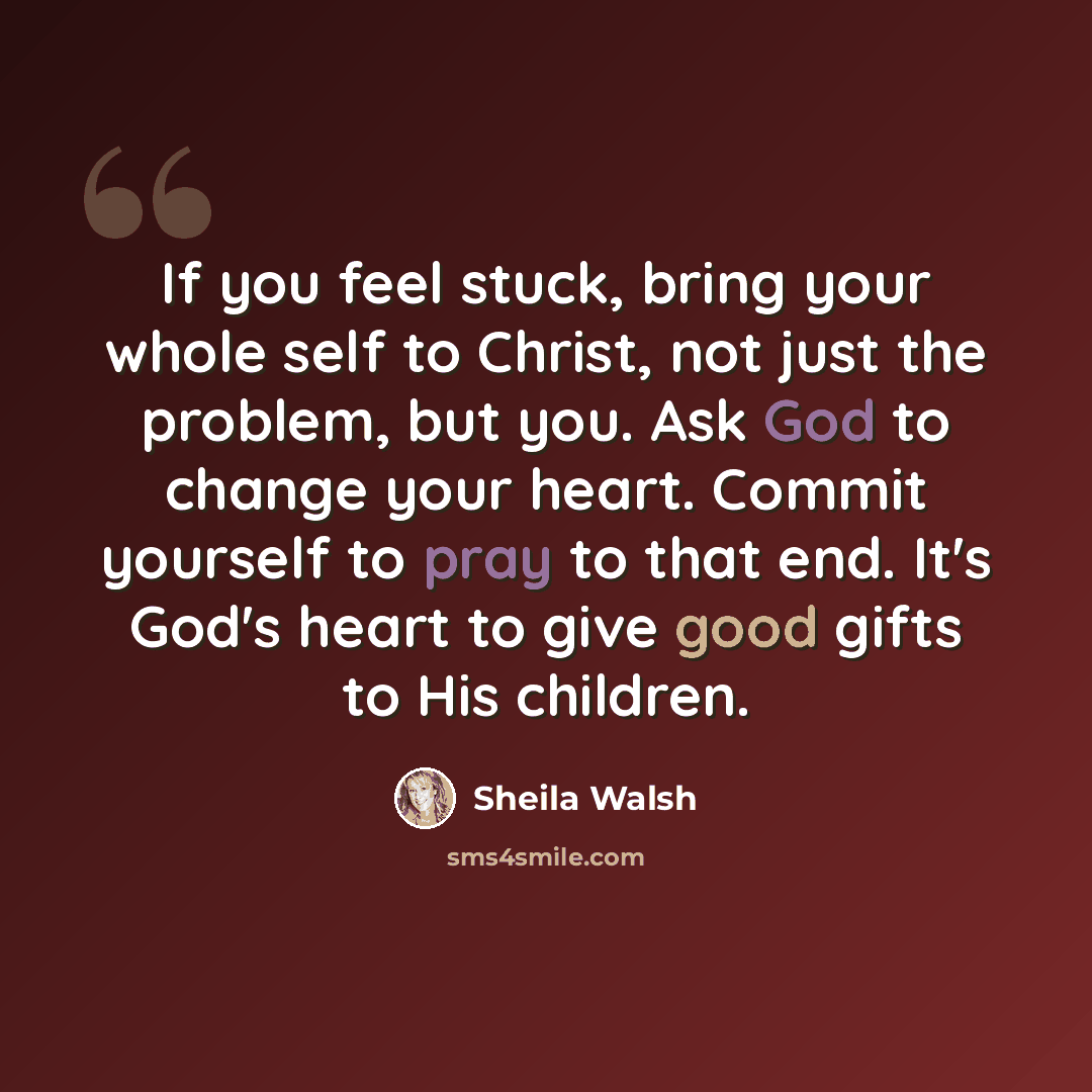 “If you feel stuck, bring your whole self to Christ, not just the problem, but you. Ask God to change your heart. Commit yourself to pray to that end. It's God's heart to give good gifts to His children.” quote by Sheila Walsh