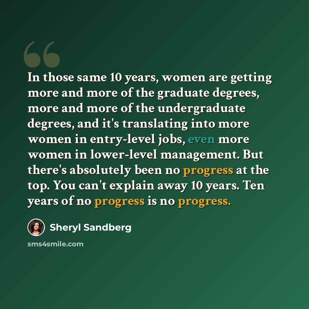 “In those same 10 years, women are getting more and more of the graduate degrees, more and more of the undergraduate degrees, and it's translating into more women in entry-level jobs, even more women in lower-level management. But there's absolutely been no progress at the top. You can't explain…” quote by Sheryl Sandberg