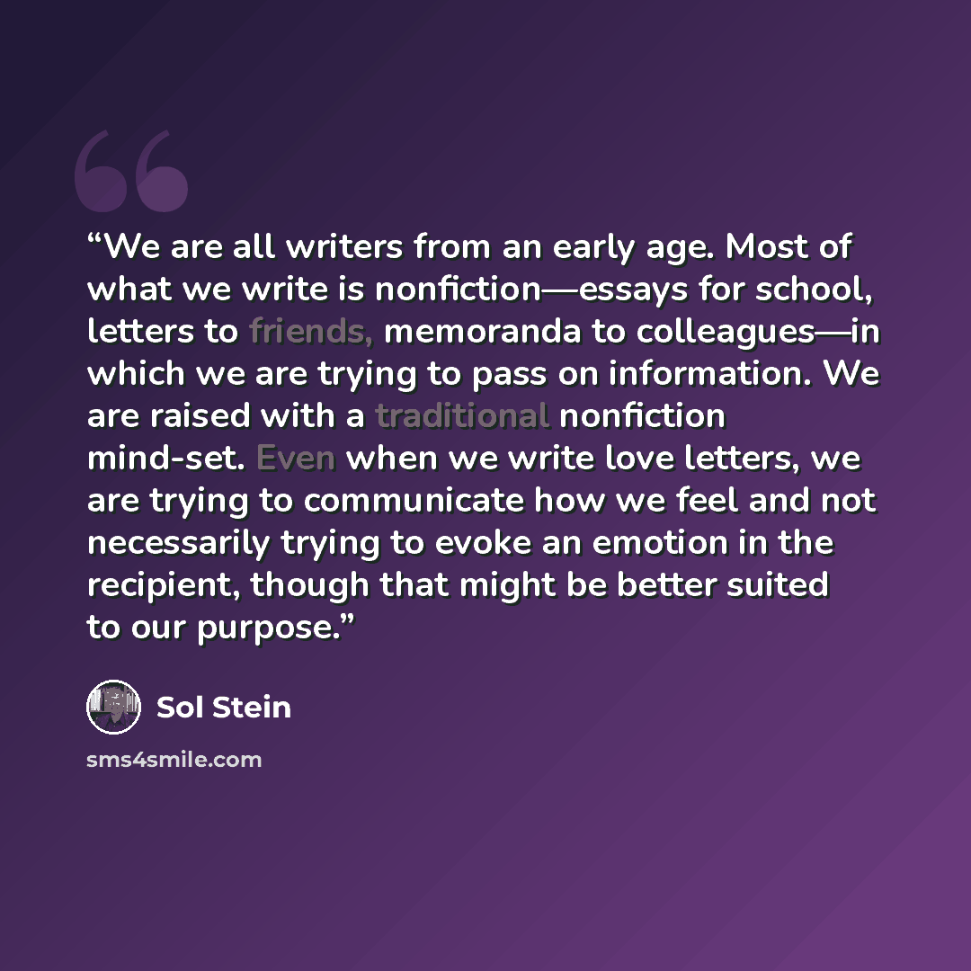“We are all writers from an early age. Most of what we write is nonfiction—essays for school, letters to friends, memoranda to colleagues—in which we are trying to pass on information. We are raised with a traditional nonfiction mind-set. Even when we write love letters, we are trying to…” quote by Sol Stein