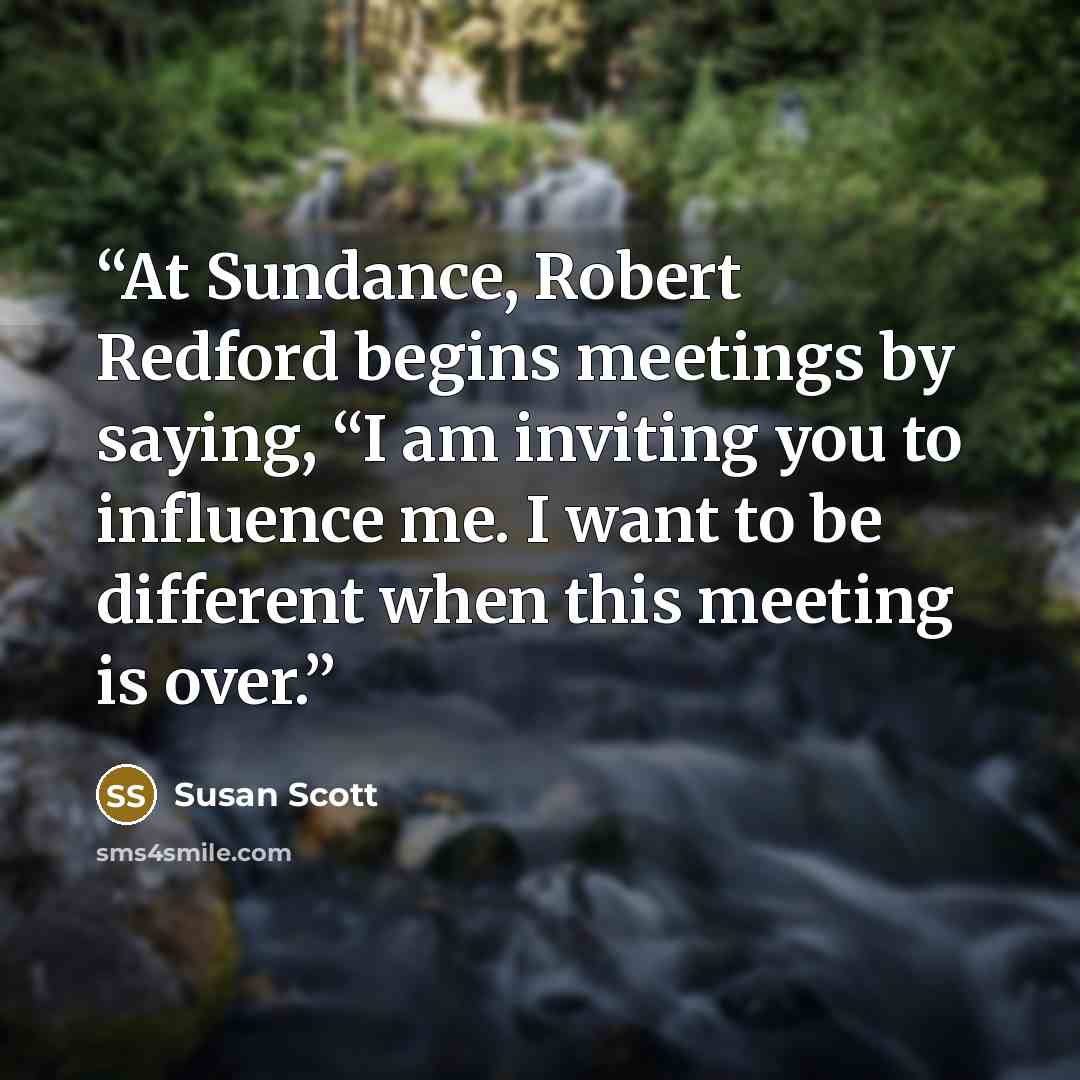“At Sundance, Robert Redford begins meetings by saying, “I am inviting you to influence me. I want to be different when this meeting is over.” quote by Susan Scott