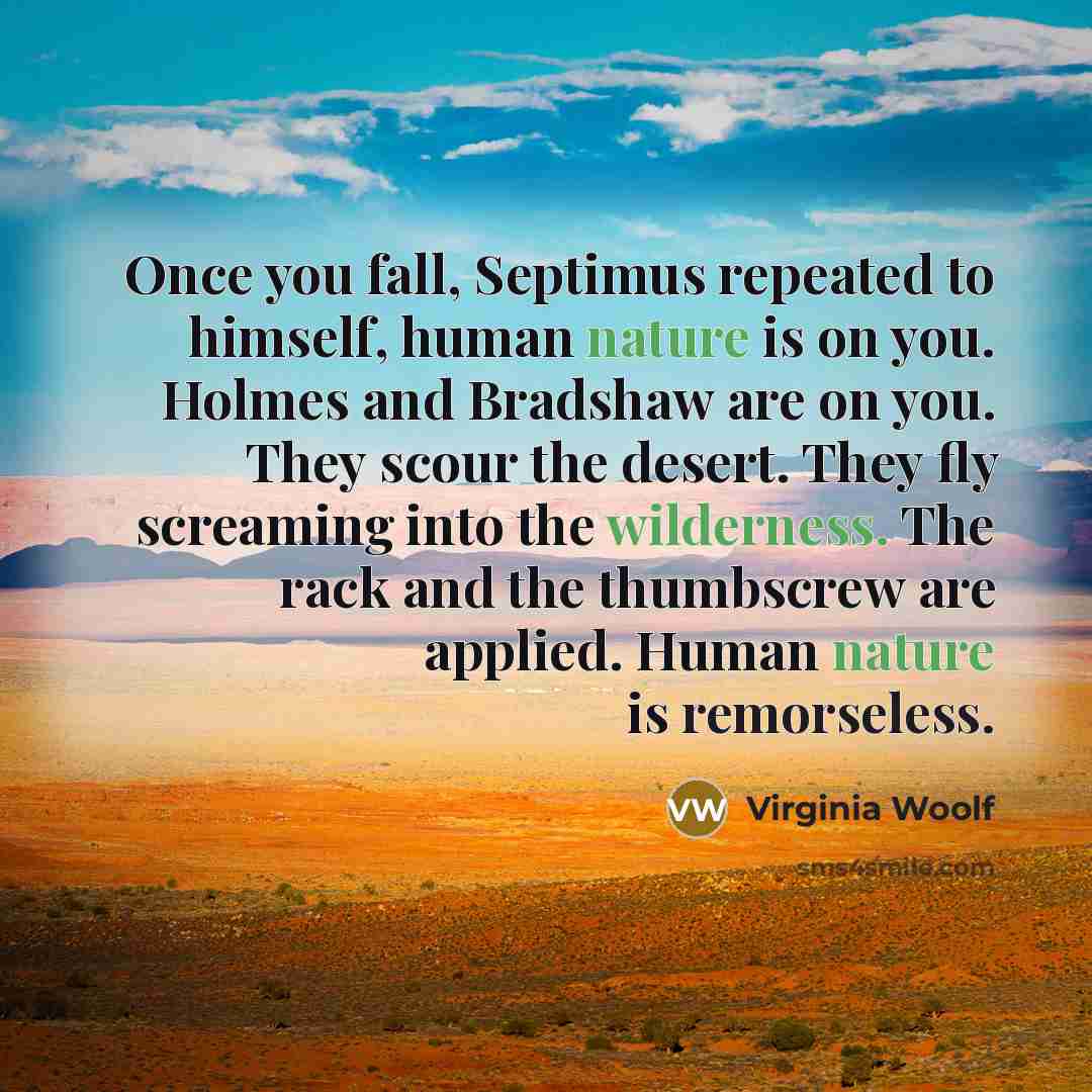 “Once you fall, Septimus repeated to himself, human nature is on you. Holmes and Bradshaw are on you. They scour the desert. They fly screaming into the wilderness. The rack and the thumbscrew are applied. Human nature is remorseless.” quote by Virginia Woolf