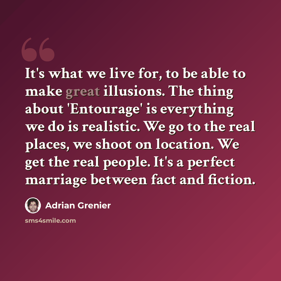 “It's what we live for, to be able to make great illusions. The thing about 'Entourage' is everything we do is realistic. We go to the real places, we shoot on location. We get the real people. It's a perfect marriage between fact and fiction.” quote by Adrian Grenier