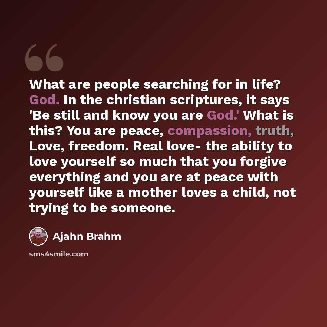 “What are people searching for in life? God. In the christian scriptures, it says 'Be still and know you are God.' What is this? You are peace, compassion, truth, Love, freedom. Real love- the ability to love yourself so much that you forgive everything and you are at peace with yourself like a…” quote by Ajahn Brahm