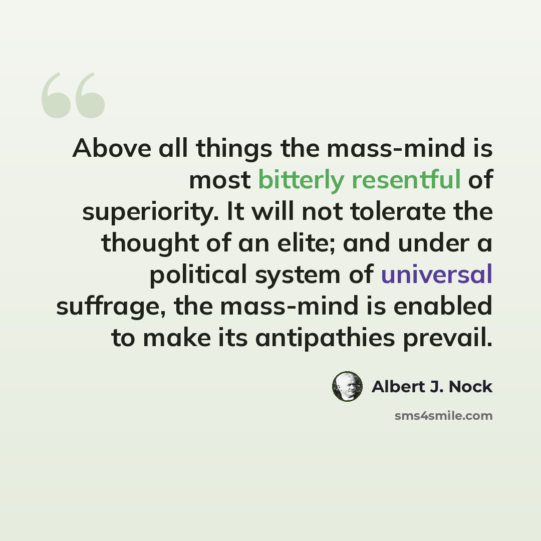 “Above all things the mass-mind is most bitterly resentful of superiority. It will not tolerate the thought of an elite; and under a political system of universal suffrage, the mass-mind is enabled to make its antipathies prevail.” quote by Albert J. Nock