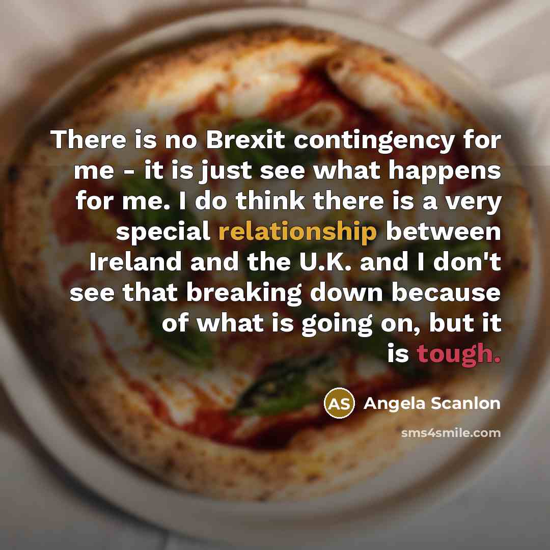 “There is no Brexit contingency for me - it is just see what happens for me. I do think there is a very special relationship between Ireland and the U.K. and I don't see that breaking down because of what is going on, but it is tough.” quote by Angela Scanlon