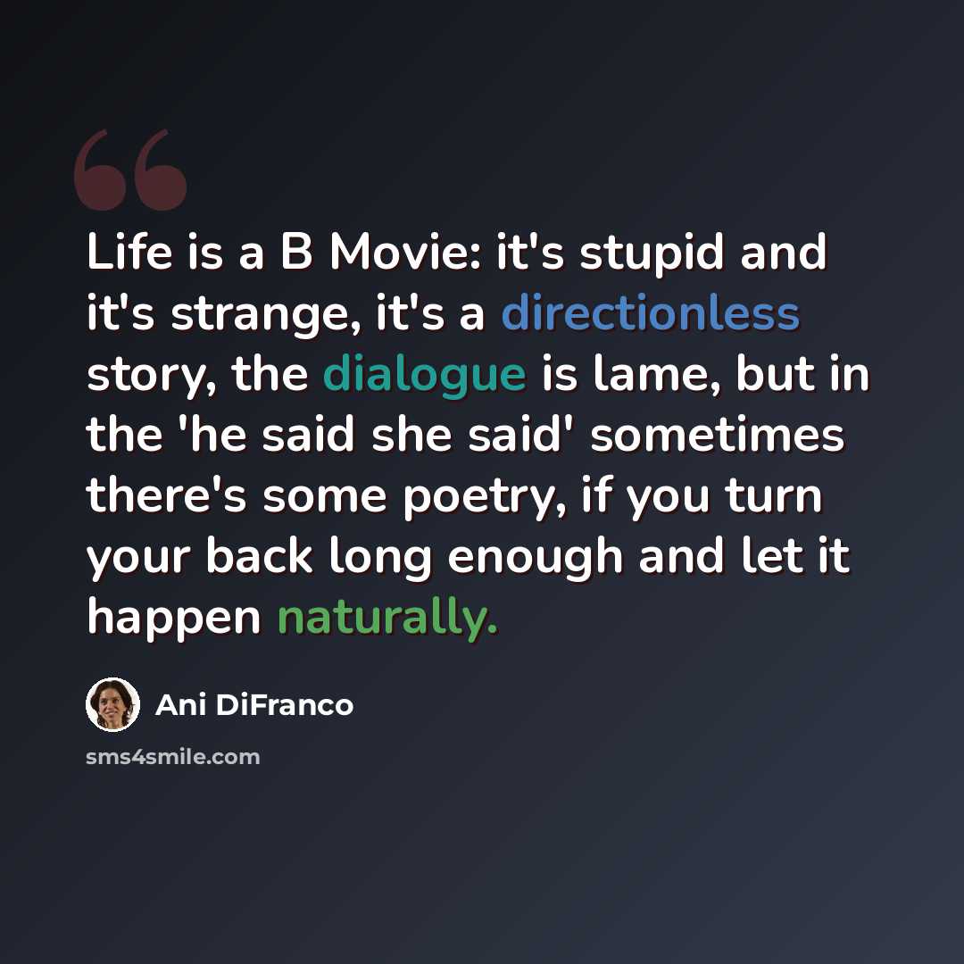 “Life is a B Movie: it's stupid and it's strange, it's a directionless story, the dialogue is lame, but in the 'he said she said' sometimes there's some poetry, if you turn your back long enough and let it happen naturally.” quote by Ani DiFranco