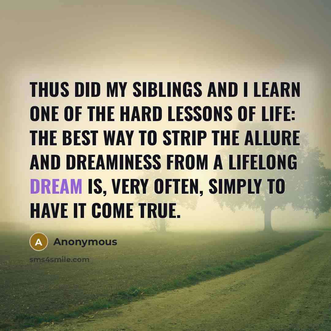 “Thus did my siblings and I learn one of the hard lessons of life: the best way to strip the allure and dreaminess from a lifelong dream is, very often, simply to have it come true.” quote by Anonymous