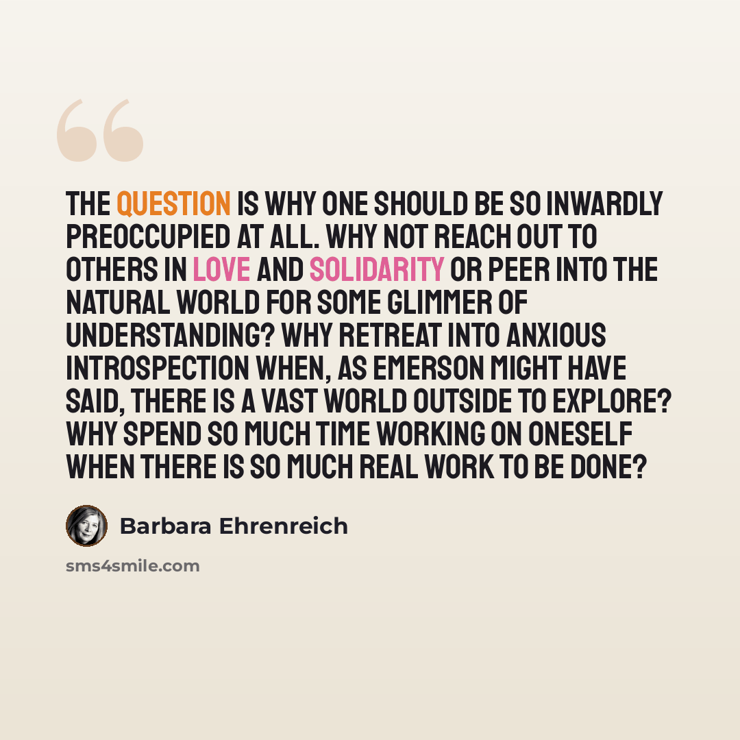 “The question is why one should be so inwardly preoccupied at all. Why not reach out to others in love and solidarity or peer into the natural world for some glimmer of understanding? Why retreat into anxious introspection when, as Emerson might have said, there is a vast world outside to explore?…” quote by Barbara Ehrenreich
