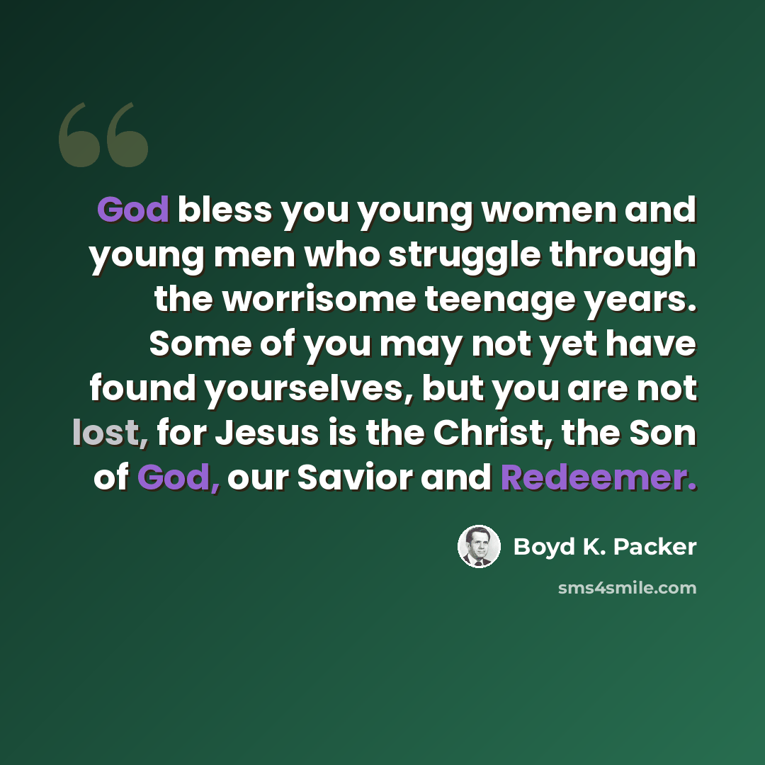 “God bless you young women and young men who struggle through the worrisome teenage years. Some of you may not yet have found yourselves, but you are not lost, for Jesus is the Christ, the Son of God, our Savior and Redeemer.” quote by Boyd K. Packer