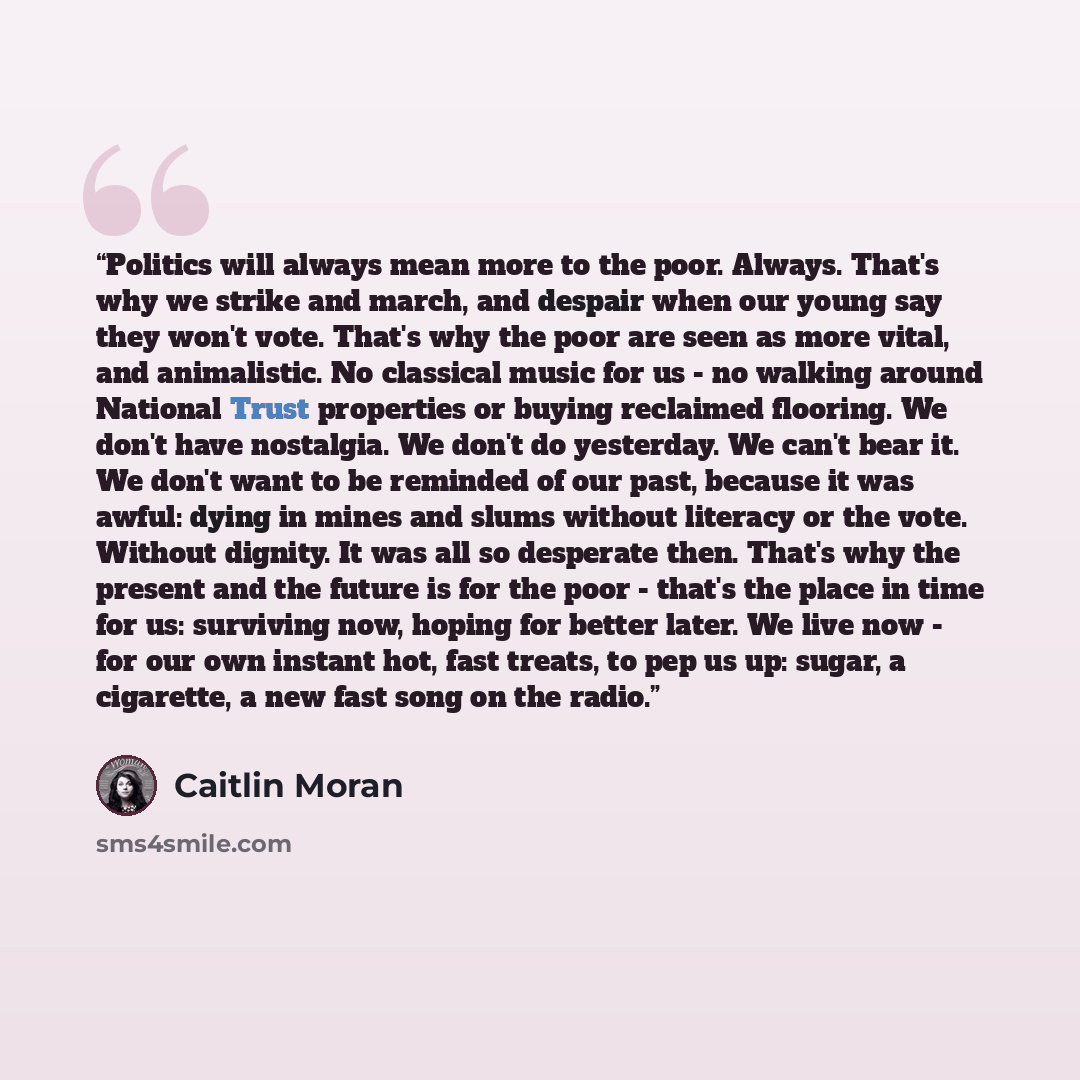 “Politics will always mean more to the poor. Always. That's why we strike and march, and despair when our young say they won't vote. That's why the poor are seen as more vital, and animalistic. No classical music for us - no walking around National Trust properties or buying reclaimed flooring. We…” quote by Caitlin Moran