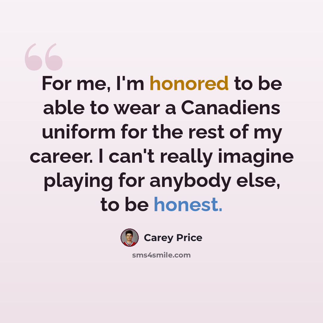 “For me, I'm honored to be able to wear a Canadiens uniform for the rest of my career. I can't really imagine playing for anybody else, to be honest.” quote by Carey Price