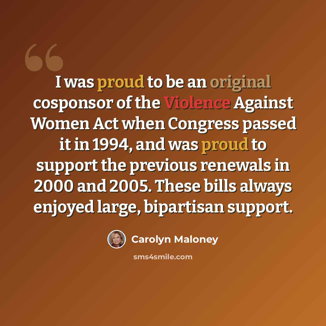 “I was proud to be an original cosponsor of the Violence Against Women Act when Congress passed it in 1994, and was proud to support the previous renewals in 2000 and 2005. These bills always enjoyed large, bipartisan support.” quote by Carolyn Maloney