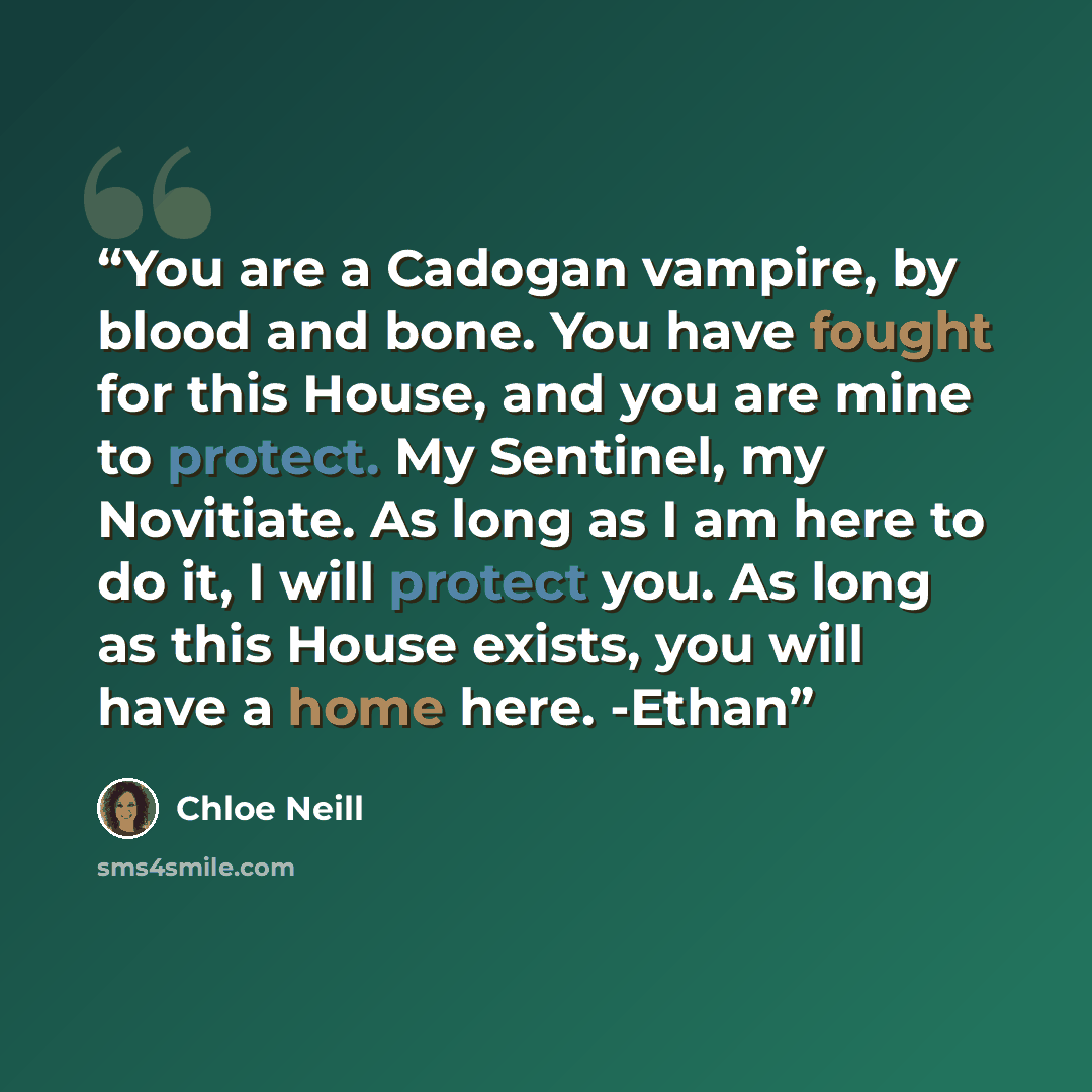 “You are a Cadogan vampire, by blood and bone. You have fought for this House, and you are mine to protect. My Sentinel, my Novitiate. As long as I am here to do it, I will protect you. As long as this House exists, you will have a home here. -Ethan” quote by Chloe Neill