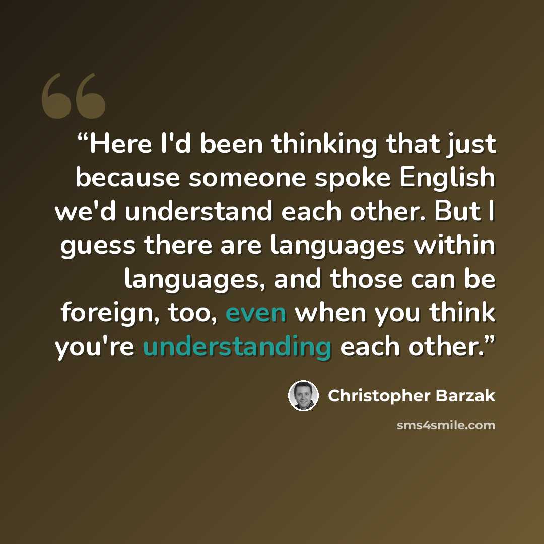 “Here I'd been thinking that just because someone spoke English we'd understand each other. But I guess there are languages within languages, and those can be foreign, too, even when you think you're understanding each other.” quote by Christopher Barzak