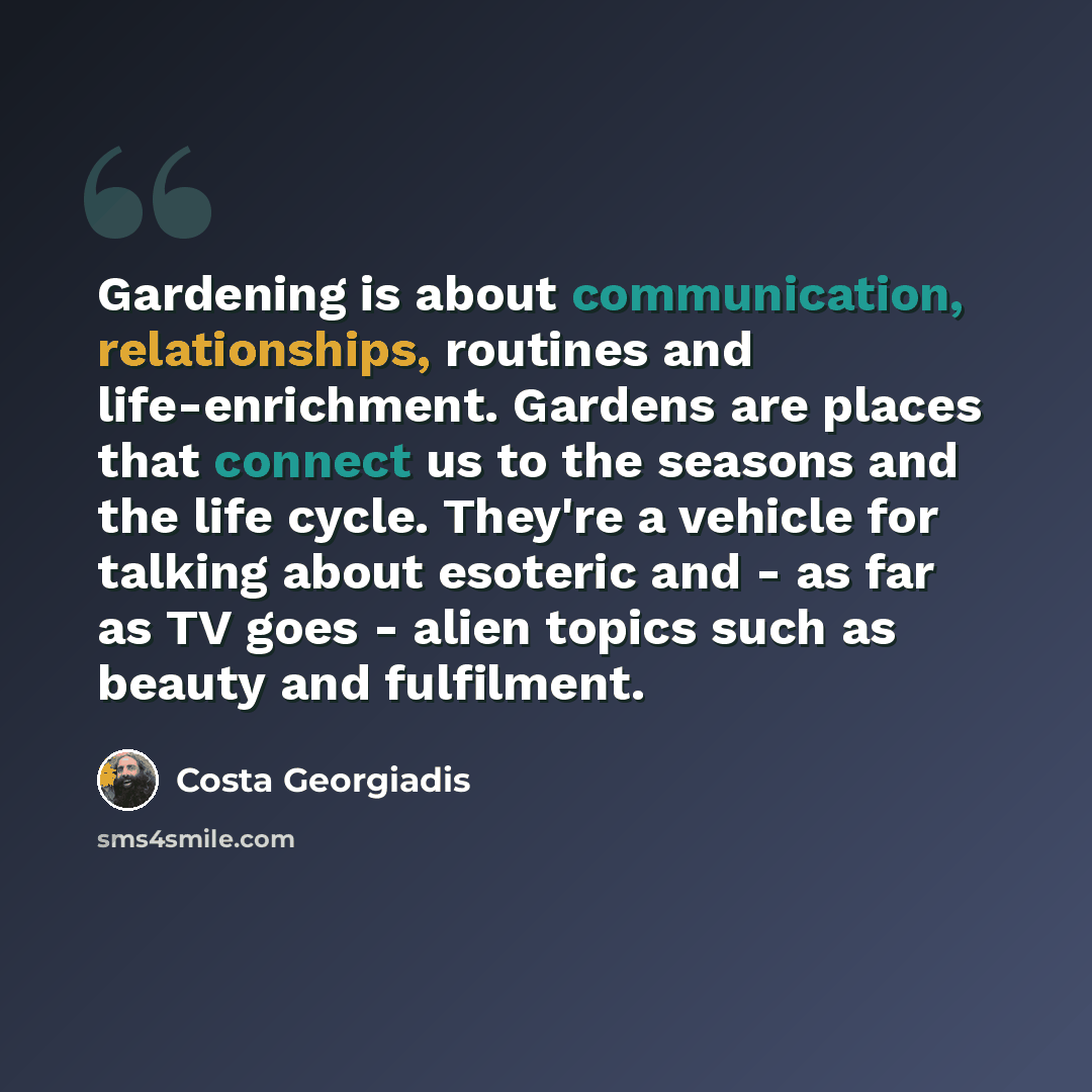 “Gardening is about communication, relationships, routines and life-enrichment. Gardens are places that connect us to the seasons and the life cycle. They're a vehicle for talking about esoteric and - as far as TV goes - alien topics such as beauty and fulfilment.” quote by Costa Georgiadis