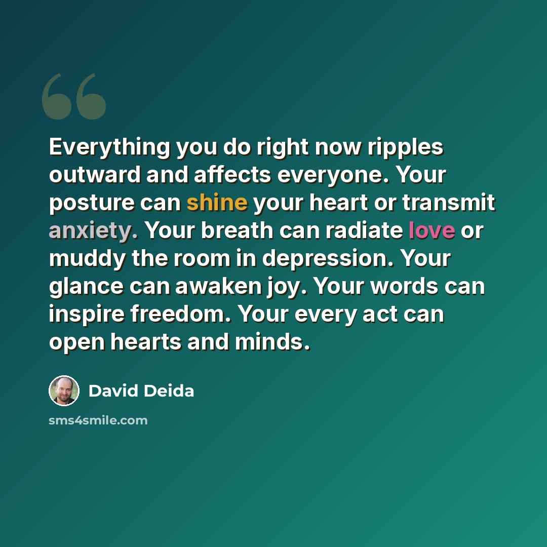 “Everything you do right now ripples outward and affects everyone. Your posture can shine your heart or transmit anxiety. Your breath can radiate love or muddy the room in depression. Your glance can awaken joy. Your words can inspire freedom. Your every act can open hearts and minds.” quote by David Deida