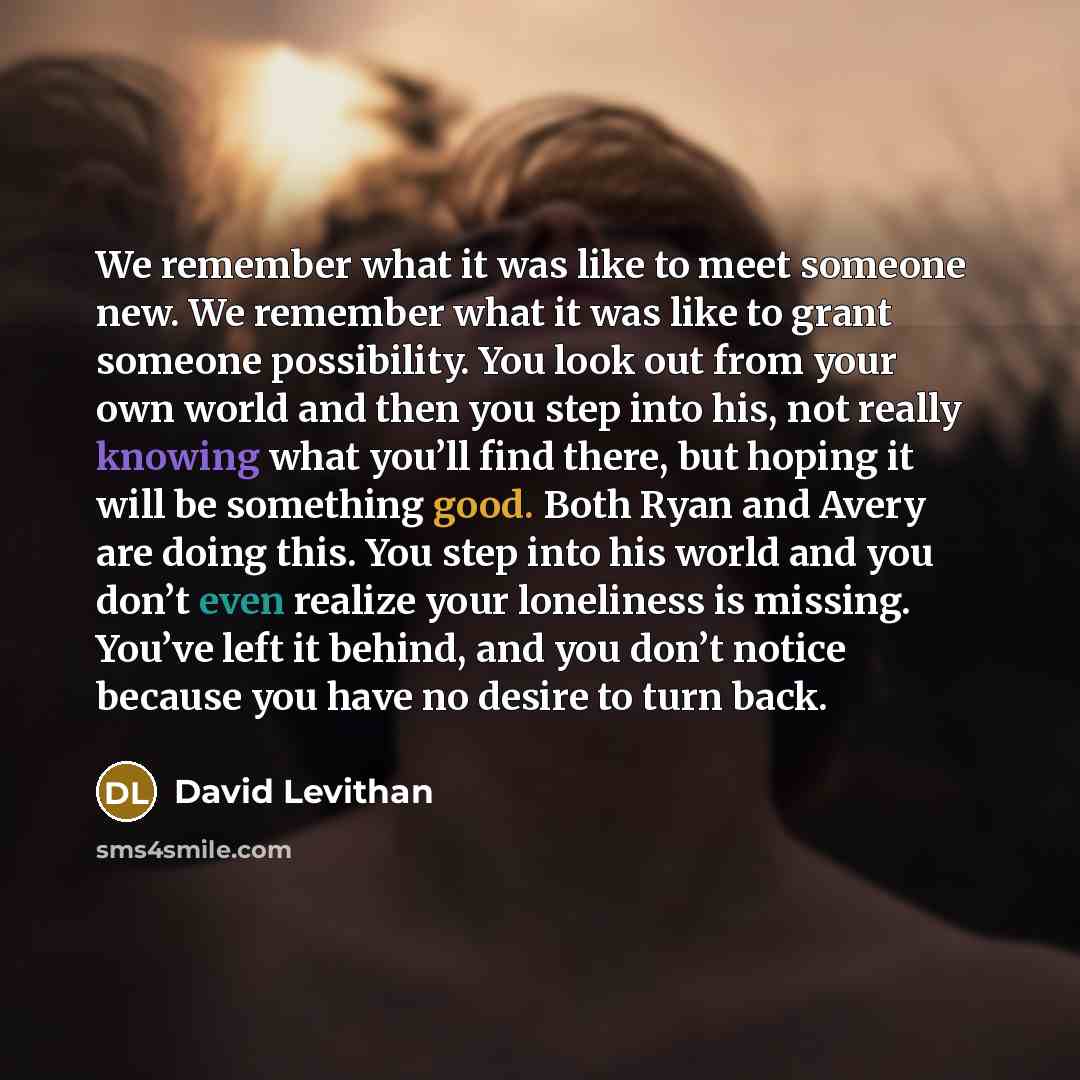 “We remember what it was like to meet someone new. We remember what it was like to grant someone possibility. You look out from your own world and then you step into his, not really knowing what you’ll find there, but hoping it will be something good. Both Ryan and Avery are doing this. You step…” quote by David Levithan