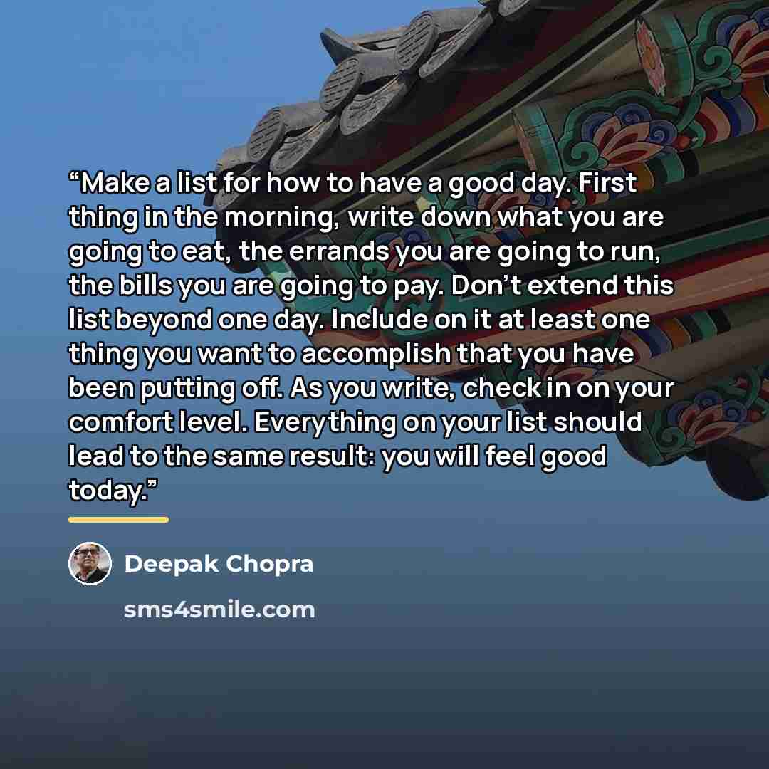 “Make a list for how to have a good day. First thing in the morning, write down what you are going to eat, the errands you are going to run, the bills you are going to pay. Don't extend this list beyond one day. Include on it at least one thing you want to accomplish that you have been putting off…” quote by Deepak Chopra