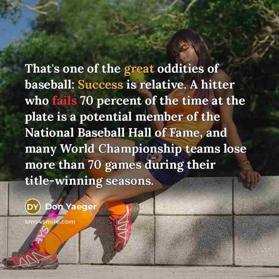 “That's one of the great oddities of baseball: Success is relative. A hitter who fails 70 percent of the time at the plate is a potential member of the National Baseball Hall of Fame, and many World Championship teams lose more than 70 games during their title-winning seasons.” quote by Don Yaeger