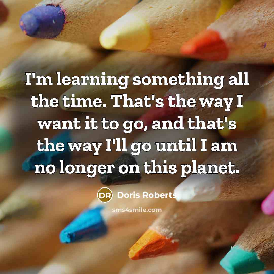 “I'm learning something all the time. That's the way I want it to go, and that's the way I'll go until I am no longer on this planet.” quote by Doris Roberts