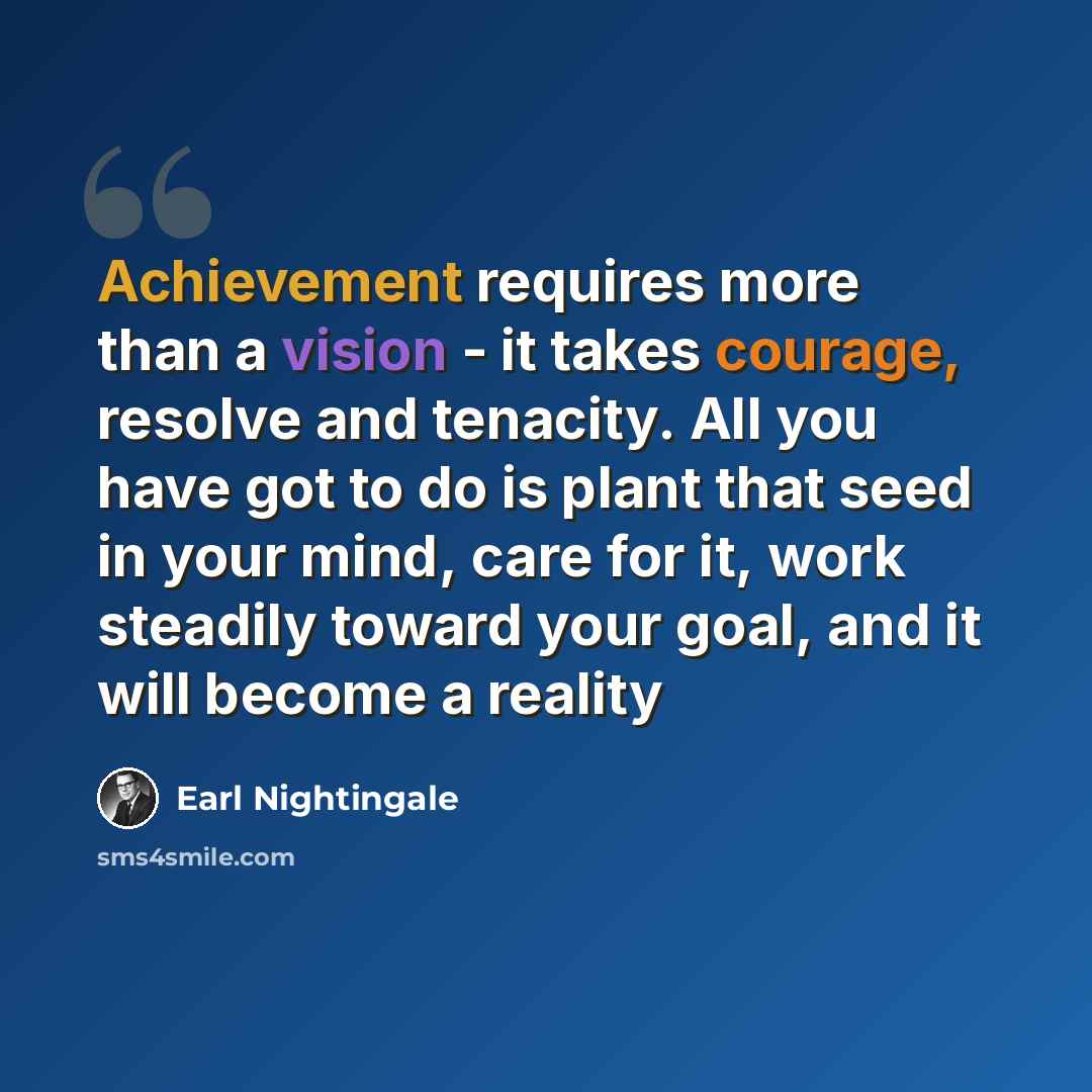 “Achievement requires more than a vision - it takes courage, resolve and tenacity. All you have got to do is plant that seed in your mind, care for it, work steadily toward your goal, and it will become a reality” quote by Earl Nightingale