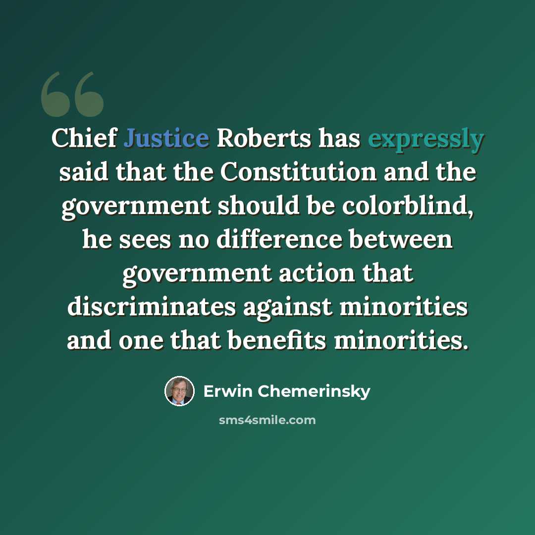 “Chief Justice Roberts has expressly said that the Constitution and the government should be colorblind, he sees no difference between government action that discriminates against minorities and one that benefits minorities.” quote by Erwin Chemerinsky
