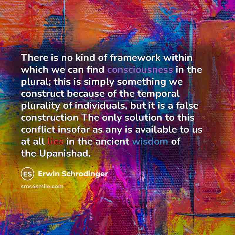 “There is no kind of framework within which we can find consciousness in the plural; this is simply something we construct because of the temporal plurality of individuals, but it is a false construction The only solution to this conflict insofar as any is available to us at all lies in the ancient…” quote by Erwin Schrodinger