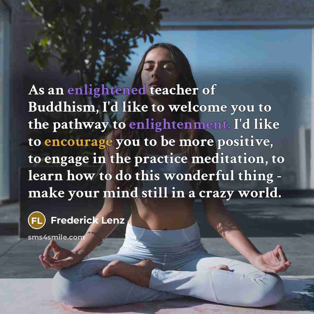 “As an enlightened teacher of Buddhism, I'd like to welcome you to the pathway to enlightenment. I'd like to encourage you to be more positive, to engage in the practice meditation, to learn how to do this wonderful thing - make your mind still in a crazy world.” quote by Frederick Lenz