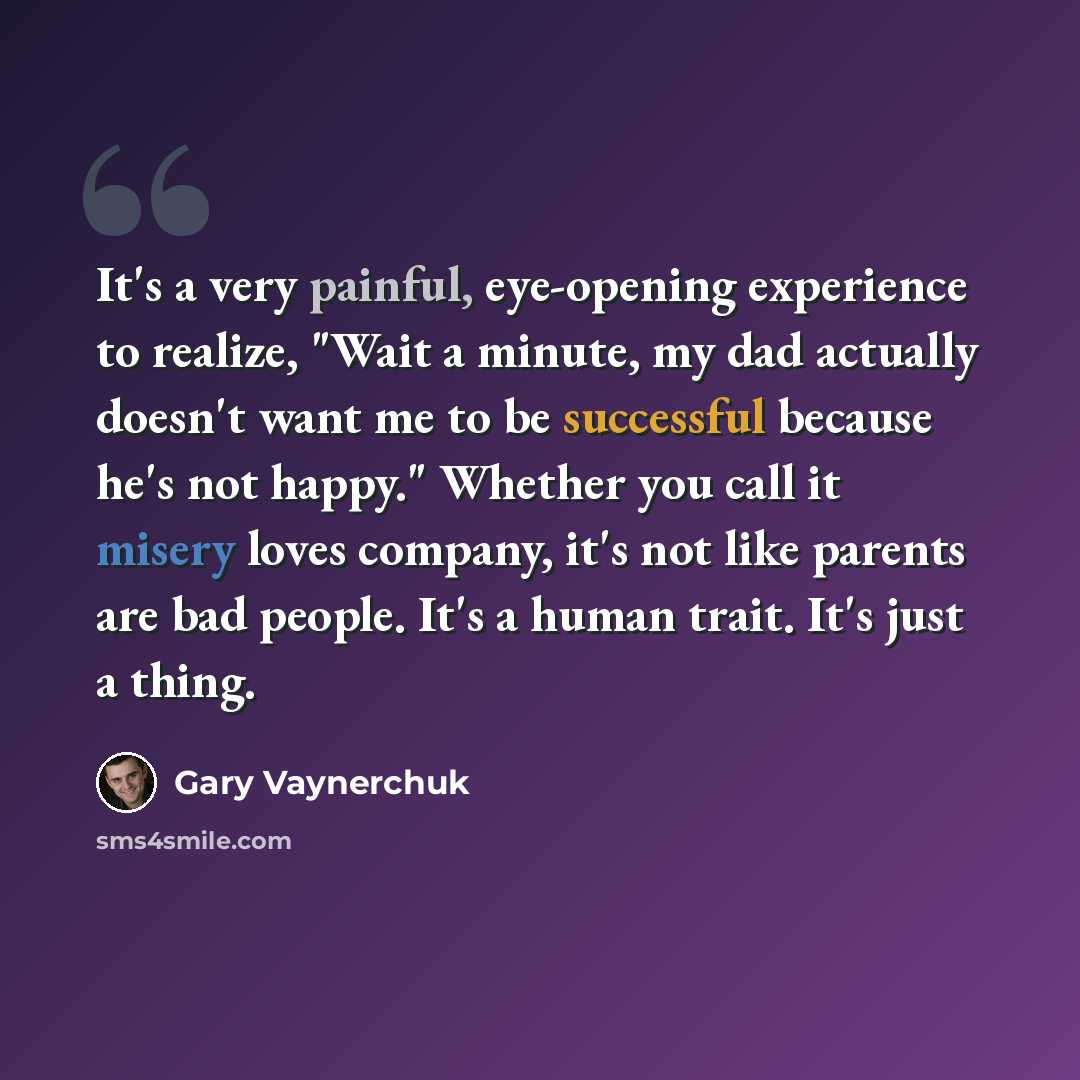 “It's a very painful, eye-opening experience to realize, "Wait a minute, my dad actually doesn't want me to be successful because he's not happy." Whether you call it misery loves company, it's not like parents are bad people. It's a human trait. It's just a thing.” quote by Gary Vaynerchuk