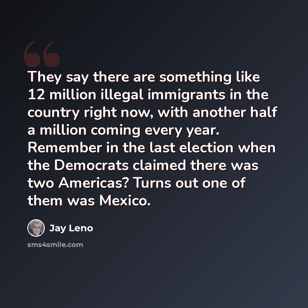 “They say there are something like 12 million illegal immigrants in the country right now, with another half a million coming every year. Remember in the last election when the Democrats claimed there was two Americas? Turns out one of them was Mexico.” quote by Jay Leno