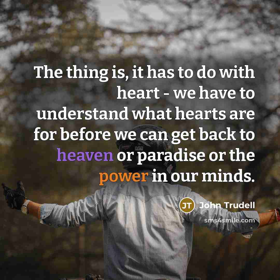 “The thing is, it has to do with heart - we have to understand what hearts are for before we can get back to heaven or paradise or the power in our minds.” quote by John Trudell