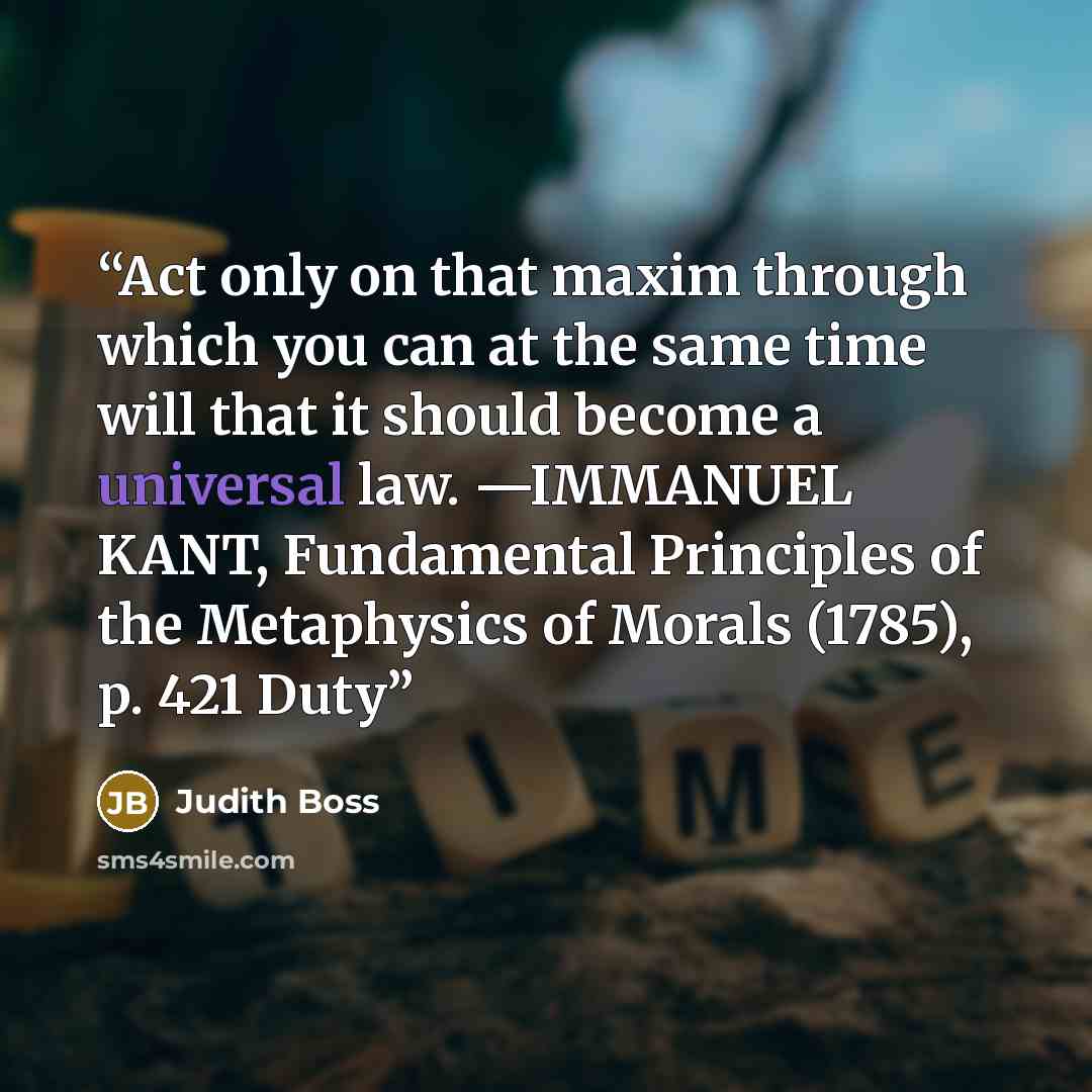 “Act only on that maxim through which you can at the same time will that it should become a universal law. —IMMANUEL KANT, Fundamental Principles of the Metaphysics of Morals (1785), p. 421 Duty” quote by Judith Boss