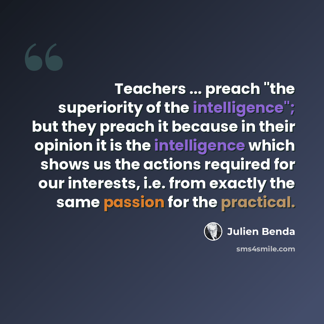 “Teachers ... preach "the superiority of the intelligence"; but they preach it because in their opinion it is the intelligence which shows us the actions required for our interests, i.e. from exactly the same passion for the practical.” quote by Julien Benda