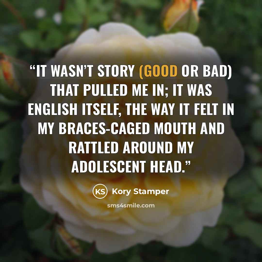 “It wasn’t story (good or bad) that pulled me in; it was English itself, the way it felt in my braces-caged mouth and rattled around my adolescent head.” quote by Kory Stamper