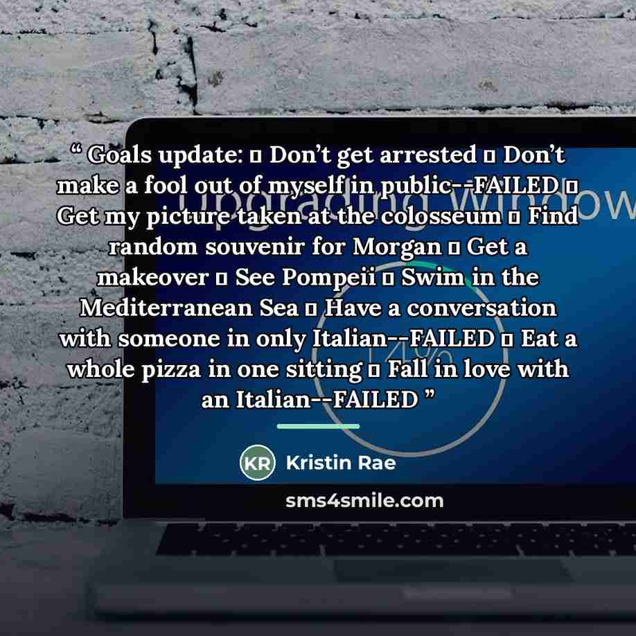 “Goals update:  Don’t get arrested  Don’t make a fool out of myself in public--FAILED  Get my picture taken at the colosseum  Find random souvenir for Morgan  Get a makeover  See Pompeii  Swim in the Mediterranean Sea  Have a conversation with someone in only Italian--FAILED  Eat a whole…” quote by Kristin Rae