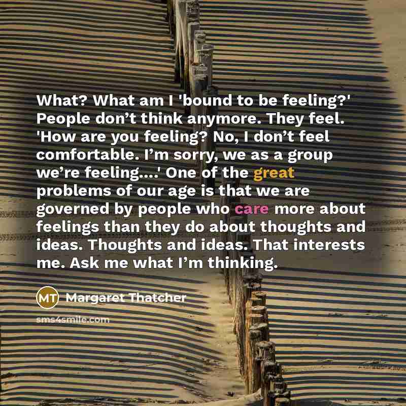 “What? What am I 'bound to be feeling?' People don’t think anymore. They feel. 'How are you feeling? No, I don’t feel comfortable. I’m sorry, we as a group we’re feeling….' One of the great problems of our age is that we are governed by people who care more about feelings than they do about…” quote by Margaret Thatcher