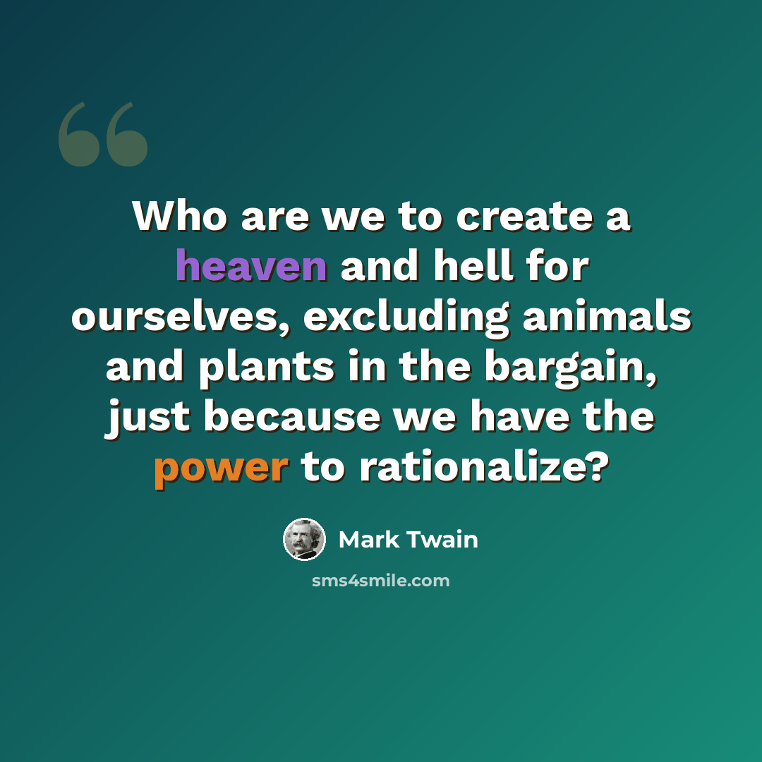 “Who are we to create a heaven and hell for ourselves, excluding animals and plants in the bargain, just because we have the power to rationalize?” quote by Mark Twain
