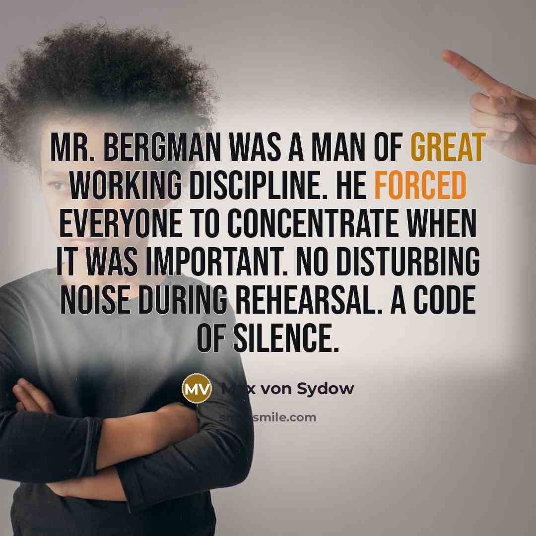 “Mr. Bergman was a man of great working discipline. He forced everyone to concentrate when it was important. No disturbing noise during rehearsal. A code of silence.” quote by Max von Sydow