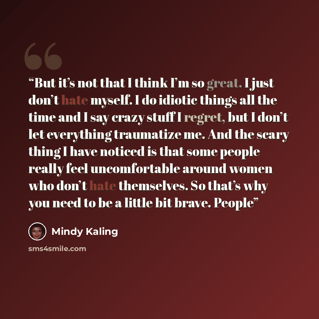 “But it’s not that I think I’m so great. I just don’t hate myself. I do idiotic things all the time and I say crazy stuff I regret, but I don’t let everything traumatize me. And the scary thing I have noticed is that some people really feel uncomfortable around women who don’t hate themselves. So…” quote by Mindy Kaling
